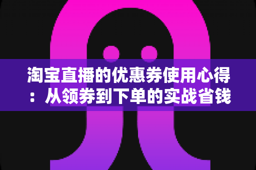 淘宝直播的优惠券使用心得：从领券到下单的实战省钱指南，助你避开90%的用坑陷阱