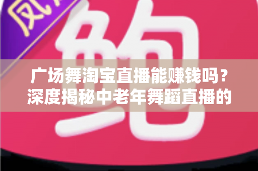 广场舞淘宝直播能赚钱吗?深度揭秘中老年舞蹈直播的真实收益与变现全攻略 广场舞淘宝直播能赚钱吗?深度揭秘中老年舞蹈直播的真实收益与变现全攻略