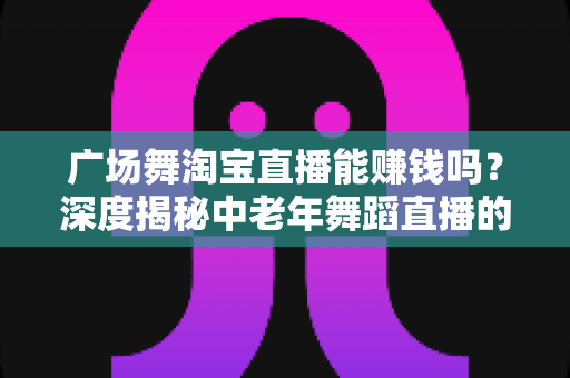 广场舞淘宝直播能赚钱吗？深度揭秘中老年舞蹈直播的真实收益与变现全攻略