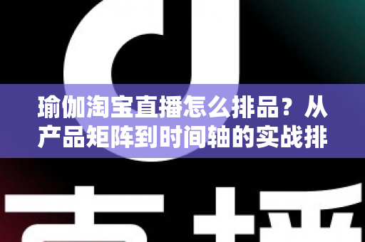 瑜伽淘宝直播怎么排品？从产品矩阵到时间轴的实战排品指南