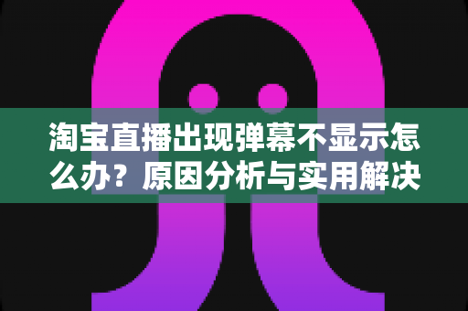 淘宝直播出现弹幕不显示怎么办?原因分析与实用解决方法全指南 淘宝直播出现弹幕不显示怎么办?原因分析与实用解决方法全指南