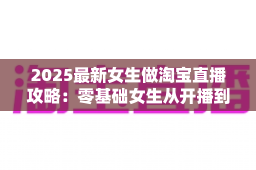 2025最新女生做淘宝直播攻略:零基础女生从开播到变现的完整实战指南 2025最新女生做淘宝直播攻略:零基础女生从开播到变现的完整实战指南