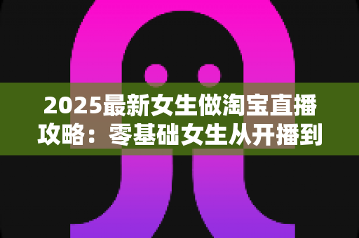 2025最新女生做淘宝直播攻略:零基础女生从开播到变现的完整实战指南 2025最新女生做淘宝直播攻略:零基础女生从开播到变现的完整实战指南