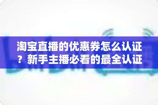 淘宝直播的优惠券怎么认证?新手主播必看的最全认证流程与实操指南 淘宝直播的优惠券怎么认证?新手主播必看的最全认证流程与实操指南