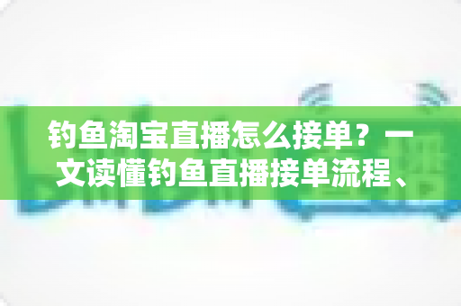 钓鱼淘宝直播怎么接单？一文读懂钓鱼直播接单流程、模式与实战技巧