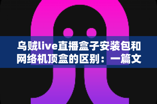 乌贼live直播盒子安装包和网络机顶盒的区别：一篇文章帮你选对家庭观影方案