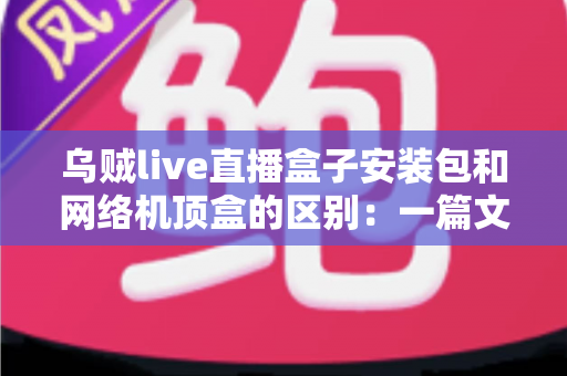 乌贼live直播盒子安装包和网络机顶盒的区别：一篇文章帮你选对家庭观影方案