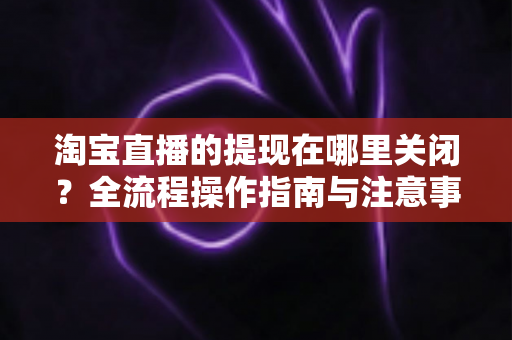 淘宝直播的提现在哪里关闭?全流程操作指南与注意事项一站式解析 淘宝直播的提现在哪里关闭?全流程操作指南与注意事项一站式解析