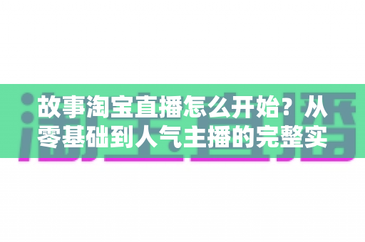故事淘宝直播怎么开始?从零基础到人气主播的完整实战指南 故事淘宝直播怎么开始?从零基础到人气主播的完整实战指南