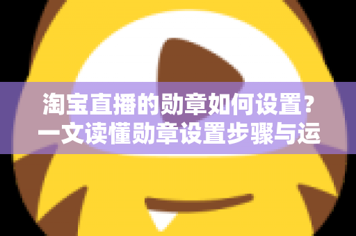 淘宝直播的勋章如何设置?一文读懂勋章设置步骤与运营玩法全攻略 淘宝直播的勋章如何设置?一文读懂勋章设置步骤与运营玩法全攻略