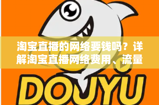 淘宝直播的网络要钱吗？详解淘宝直播网络费用、流量消耗与省钱实用攻略