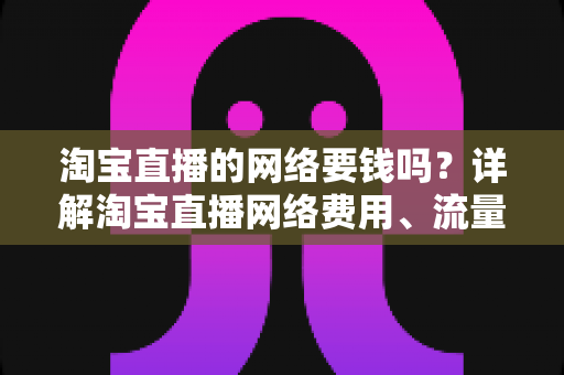 淘宝直播的网络要钱吗？详解淘宝直播网络费用、流量消耗与省钱实用攻略
