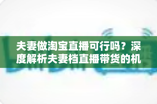 夫妻做淘宝直播可行吗?深度解析夫妻档直播带货的机遇、挑战与实操指南 夫妻做淘宝直播可行吗?深度解析夫妻档直播带货的机遇、挑战与实操指南