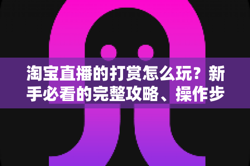 淘宝直播的打赏怎么玩？新手必看的完整攻略、操作步骤与实用技巧