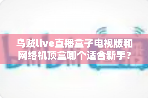 乌贼live直播盒子电视版和网络机顶盒哪个适合新手?全面对比指南帮你轻松选对设备 乌贼live直播盒子电视版和网络机顶盒哪个适合新手?全面对比指南帮你轻松选对设备