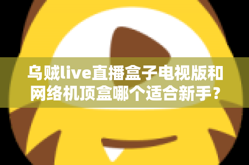乌贼live直播盒子电视版和网络机顶盒哪个适合新手？全面对比指南帮你轻松选对设备