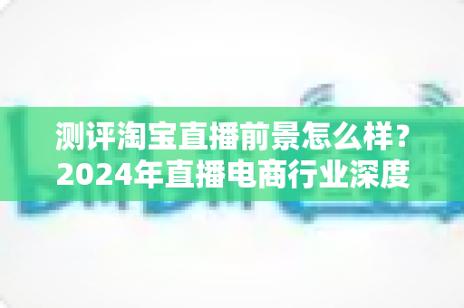 测评淘宝直播前景怎么样？2024年直播电商行业深度测评与入局指南