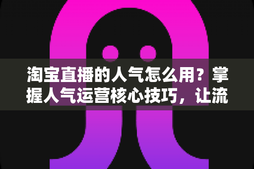 淘宝直播的人气怎么用?掌握人气运营核心技巧,让流量高效变销量 淘宝直播的人气怎么用?掌握人气运营核心技巧,让流量高效变销量