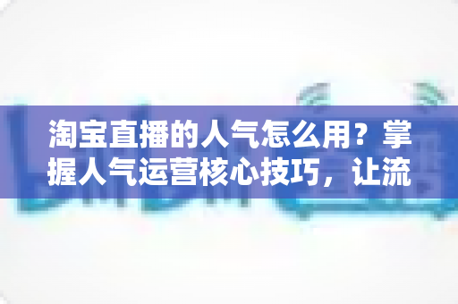 淘宝直播的人气怎么用?掌握人气运营核心技巧,让流量高效变销量 淘宝直播的人气怎么用?掌握人气运营核心技巧,让流量高效变销量