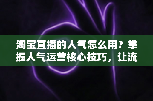 淘宝直播的人气怎么用?掌握人气运营核心技巧,让流量高效变销量 淘宝直播的人气怎么用?掌握人气运营核心技巧,让流量高效变销量