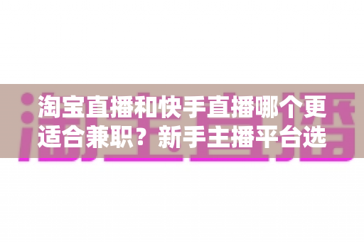 淘宝直播和快手直播哪个更适合兼职？新手主播平台选择与变现全攻略