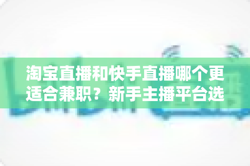 淘宝直播和快手直播哪个更适合兼职？新手主播平台选择与变现全攻略