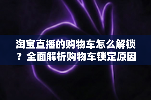 淘宝直播的购物车怎么解锁？全面解析购物车锁定原因与快速解锁方法
