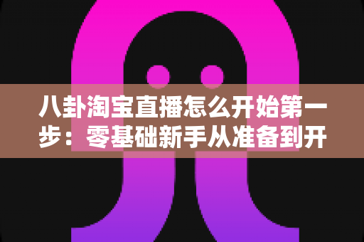 八卦淘宝直播怎么开始第一步:零基础新手从准备到开播的完整实战指南 八卦淘宝直播怎么开始第一步:零基础新手从准备到开播的完整实战指南