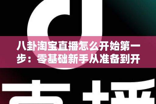 八卦淘宝直播怎么开始第一步:零基础新手从准备到开播的完整实战指南 八卦淘宝直播怎么开始第一步:零基础新手从准备到开播的完整实战指南