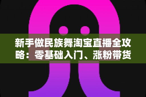 新手做民族舞淘宝直播全攻略:零基础入门、涨粉带货一步到位的实战指南 新手做民族舞淘宝直播全攻略:零基础入门、涨粉带货一步到位的实战指南