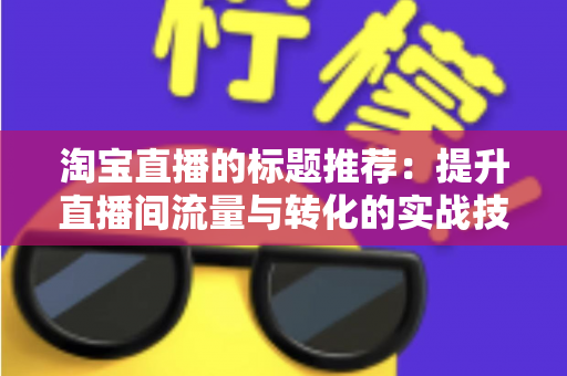 淘宝直播的标题推荐：提升直播间流量与转化的实战技巧全攻略