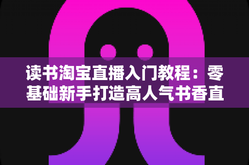 读书淘宝直播入门教程:零基础新手打造高人气书香直播间的完整指南 读书淘宝直播入门教程:零基础新手打造高人气书香直播间的完整指南