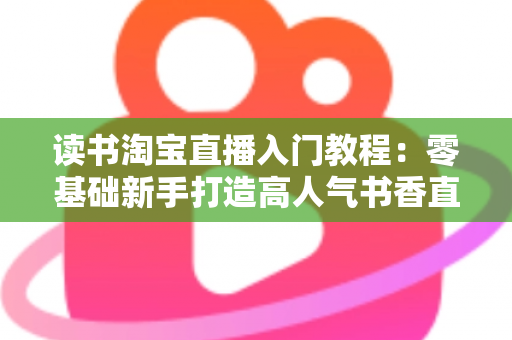 读书淘宝直播入门教程:零基础新手打造高人气书香直播间的完整指南 读书淘宝直播入门教程:零基础新手打造高人气书香直播间的完整指南
