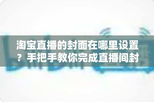 淘宝直播的封面在哪里设置？手把手教你完成直播间封面设置，轻松提升点击率