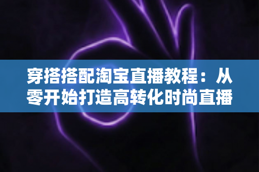 穿搭搭配淘宝直播教程：从零开始打造高转化时尚直播间的完整指南
