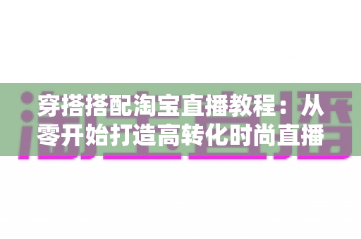 穿搭搭配淘宝直播教程：从零开始打造高转化时尚直播间的完整指南