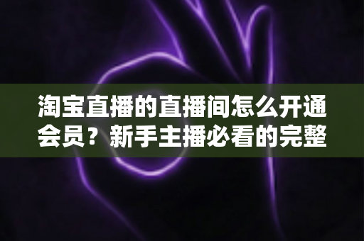 淘宝直播的直播间怎么开通会员?新手主播必看的完整开通流程与运营攻略 淘宝直播的直播间怎么开通会员?新手主播必看的完整开通流程与运营攻略