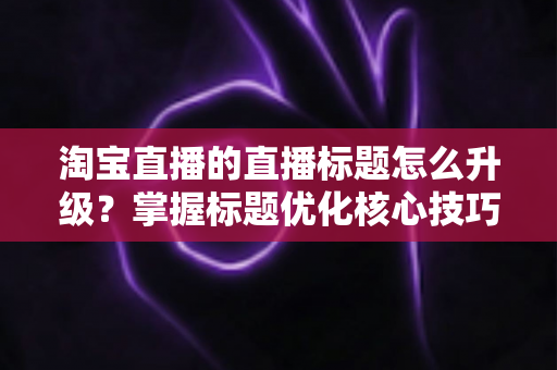 淘宝直播的直播标题怎么升级?掌握标题优化核心技巧,让流量与转化双提升的完整指南 淘宝直播的直播标题怎么升级?掌握标题优化核心技巧,让流量与转化双提升的完整指南