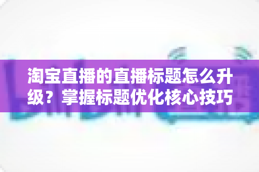 淘宝直播的直播标题怎么升级?掌握标题优化核心技巧,让流量与转化双提升的完整指南 淘宝直播的直播标题怎么升级?掌握标题优化核心技巧,让流量与转化双提升的完整指南