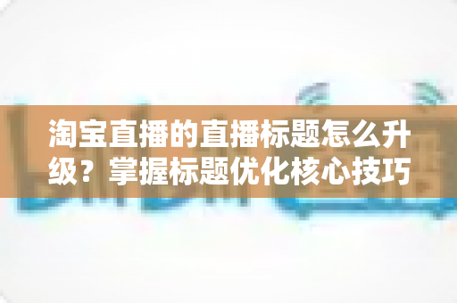 淘宝直播的直播标题怎么升级?掌握标题优化核心技巧,让流量与转化双提升的完整指南 淘宝直播的直播标题怎么升级?掌握标题优化核心技巧,让流量与转化双提升的完整指南
