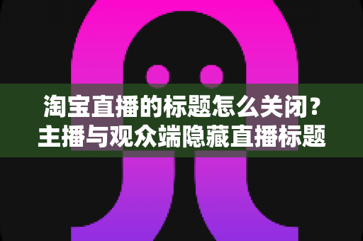 淘宝直播的标题怎么关闭？主播与观众端隐藏直播标题的完整操作指南