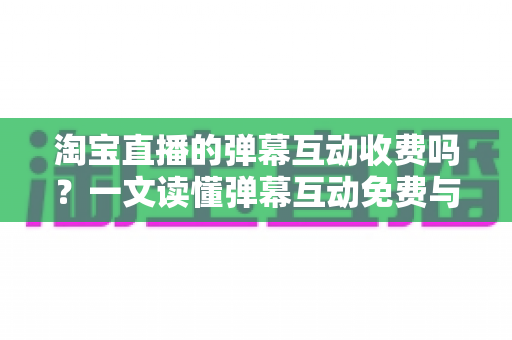 淘宝直播的弹幕互动收费吗？一文读懂弹幕互动免费与付费的边界及运营技巧