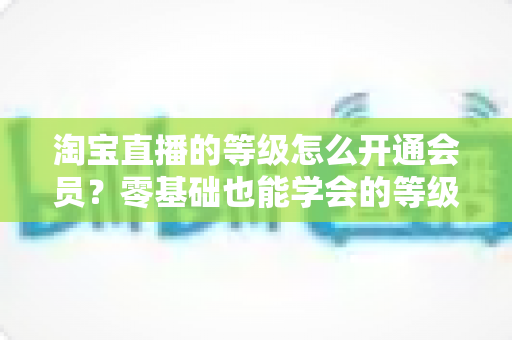 淘宝直播的等级怎么开通会员？零基础也能学会的等级提升与会员解锁全攻略