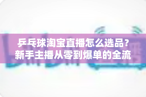 乒乓球淘宝直播怎么选品？新手主播从零到爆单的全流程选品策略与实战指南