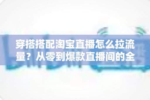 穿搭搭配淘宝直播怎么拉流量?从零到爆款直播间的全方位引流实战指南 穿搭搭配淘宝直播怎么拉流量?从零到爆款直播间的全方位引流实战指南