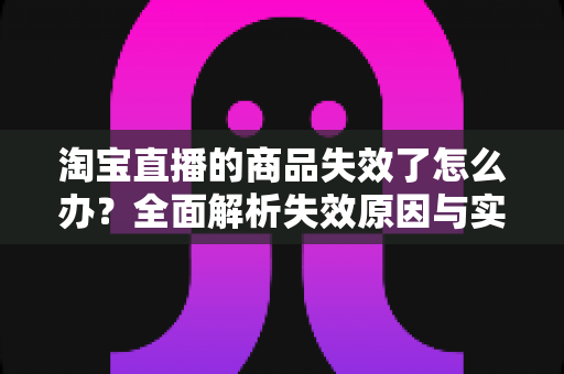 淘宝直播的商品失效了怎么办？全面解析失效原因与实用解决方案指南