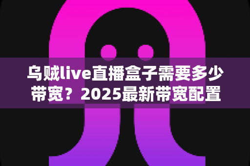 乌贼live直播盒子需要多少带宽?2025最新带宽配置与直播优化完全指南 乌贼live直播盒子需要多少带宽?2025最新带宽配置与直播优化完全指南