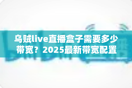 乌贼live直播盒子需要多少带宽？2025最新带宽配置与直播优化完全指南
