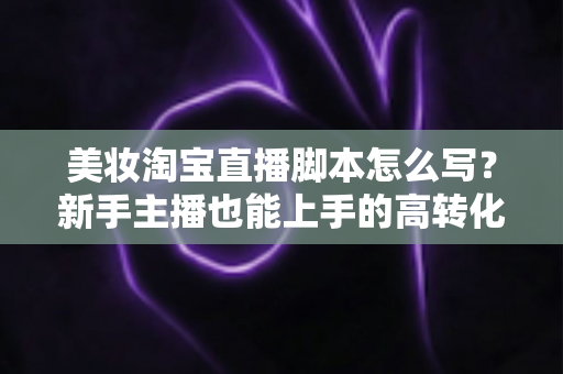 美妆淘宝直播脚本怎么写？新手主播也能上手的高转化脚本撰写全攻略