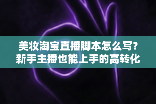 美妆淘宝直播脚本怎么写？新手主播也能上手的高转化脚本撰写全攻略